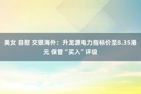 美女 自慰 交银海外：升龙源电力指标价至8.35港元 保管“买入”评级