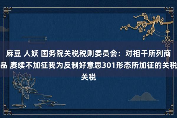 麻豆 人妖 国务院关税税则委员会：对相干所列商品 赓续不加征我为反制好意思301形态所加征的关税