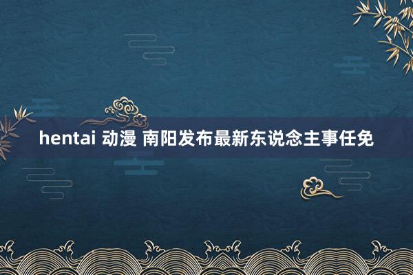 hentai 动漫 南阳发布最新东说念主事任免