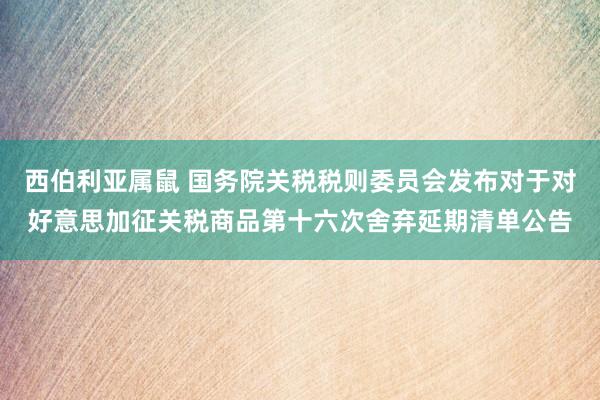 西伯利亚属鼠 国务院关税税则委员会发布对于对好意思加征关税商品第十六次舍弃延期清单公告