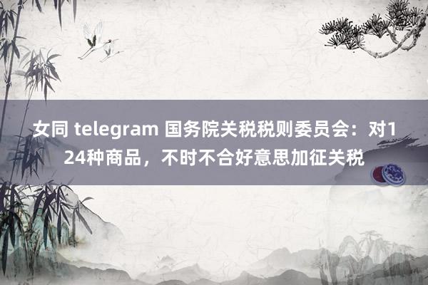 女同 telegram 国务院关税税则委员会：对124种商品，不时不合好意思加征关税