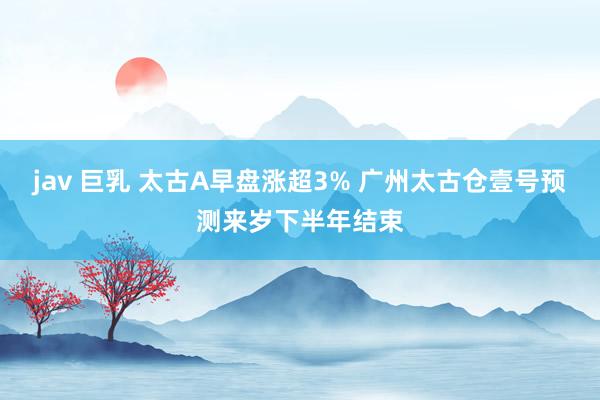 jav 巨乳 太古A早盘涨超3% 广州太古仓壹号预测来岁下半年结束