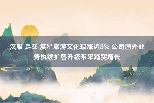 汉服 足交 复星旅游文化现涨近8% 公司国外业务执续扩容升级带来踏实增长