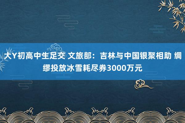 大Y初高中生足交 文旅部：吉林与中国银聚相助 绸缪投放冰雪耗尽券3000万元