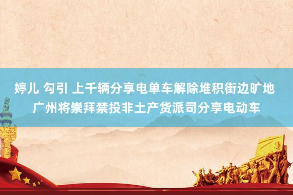 婷儿 勾引 上千辆分享电单车解除堆积街边旷地 广州将崇拜禁投非土产货派司分享电动车