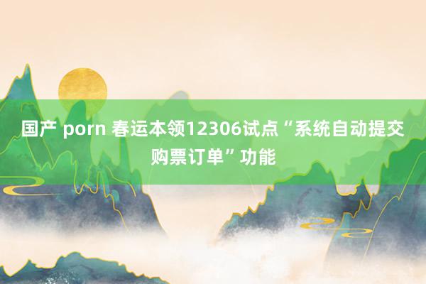 国产 porn 春运本领12306试点“系统自动提交购票订单”功能