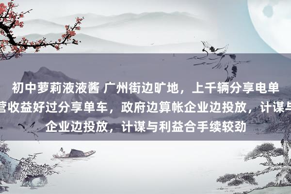 初中萝莉液液酱 广州街边旷地，上千辆分享电单车甩手堆积！运营收益好过分享单车，政府边算帐企业边投放，计谋与利益合手续较劲