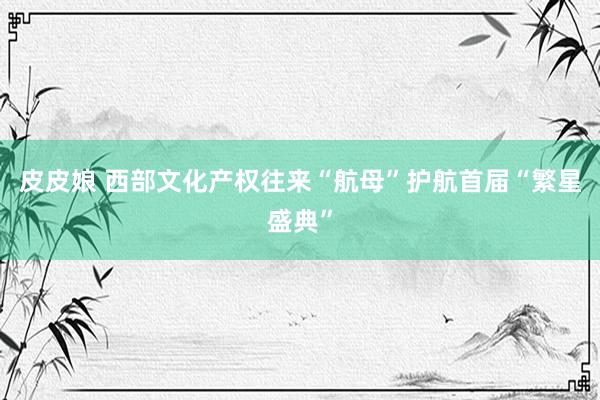 皮皮娘 西部文化产权往来“航母”护航首届“繁星盛典”