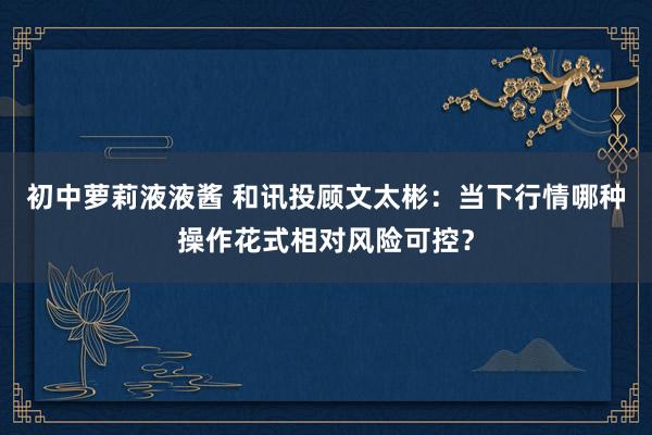 初中萝莉液液酱 和讯投顾文太彬：当下行情哪种操作花式相对风险可控？