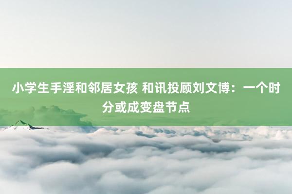 小学生手淫和邻居女孩 和讯投顾刘文博：一个时分或成变盘节点