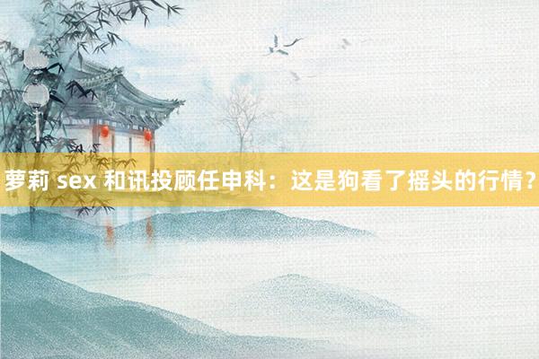 萝莉 sex 和讯投顾任申科：这是狗看了摇头的行情？